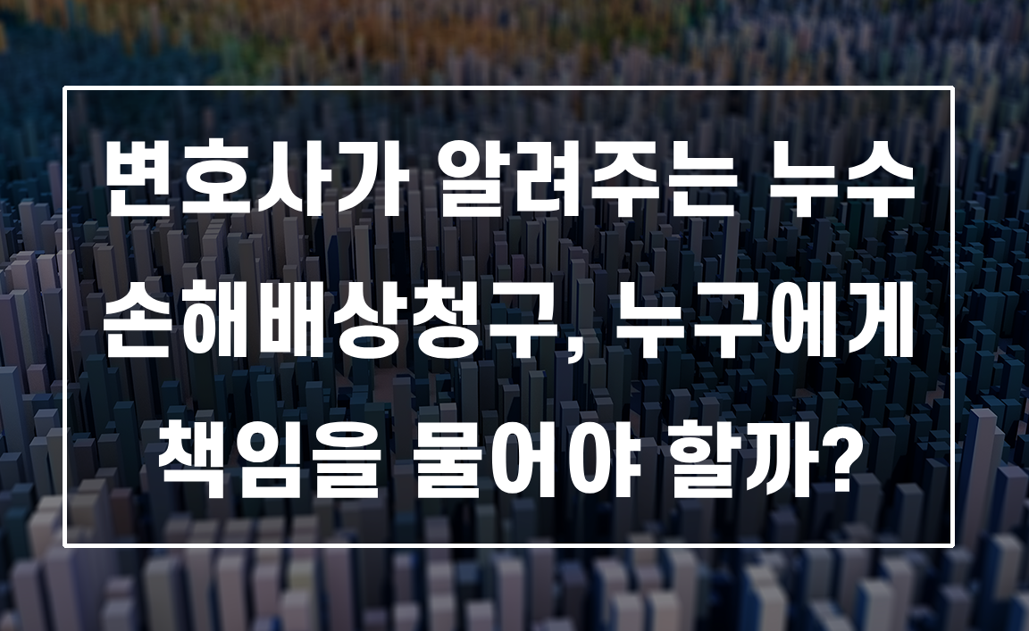 변호사가 알려주는 누수 손해배상청구, 누구에게 책임을 물어야 할까?